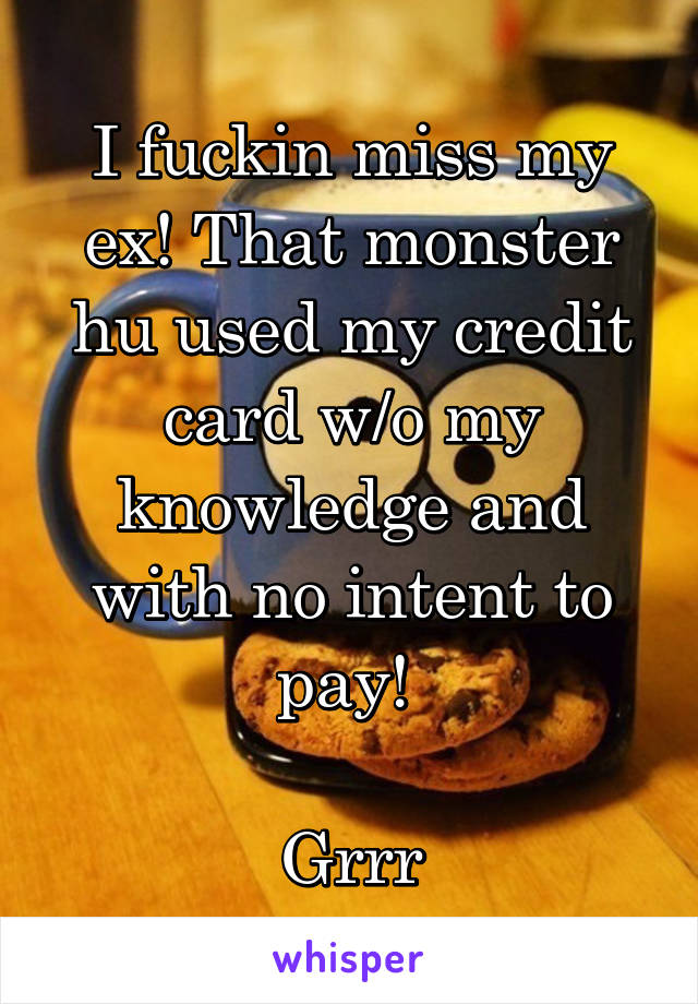 I fuckin miss my ex! That monster hu used my credit card w/o my knowledge and with no intent to pay! 

Grrr