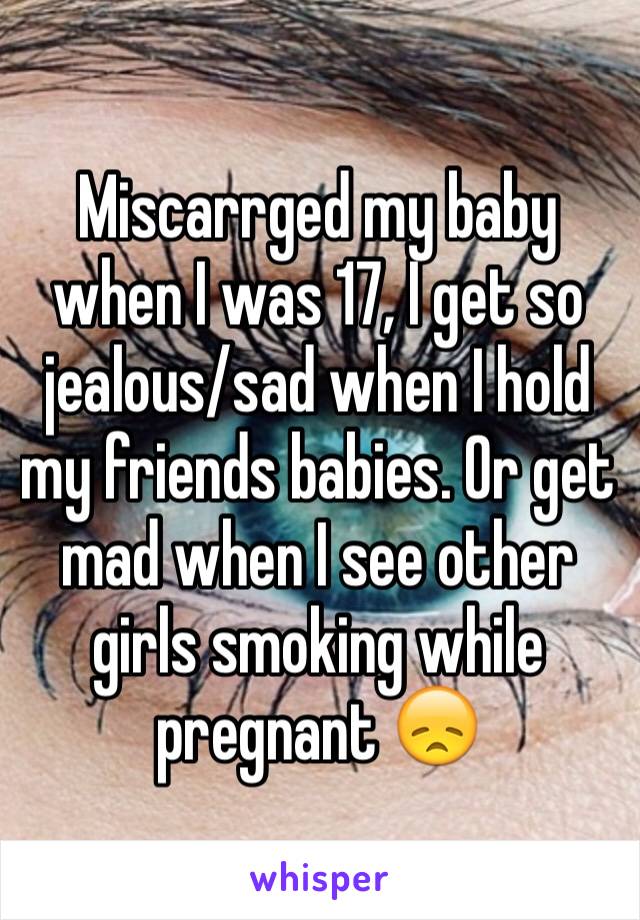 Miscarrged my baby when I was 17, I get so jealous/sad when I hold my friends babies. Or get mad when I see other girls smoking while pregnant 😞