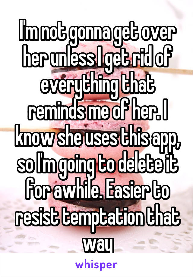 I'm not gonna get over her unless I get rid of everything that reminds me of her. I know she uses this app, so I'm going to delete it for awhile. Easier to resist temptation that way