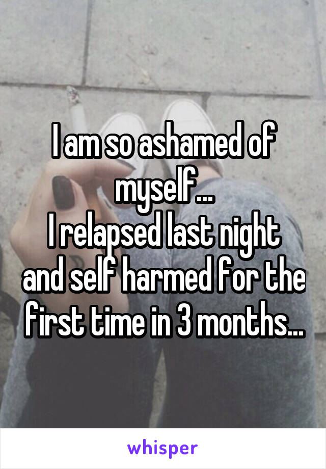 I am so ashamed of myself...
I relapsed last night and self harmed for the first time in 3 months...