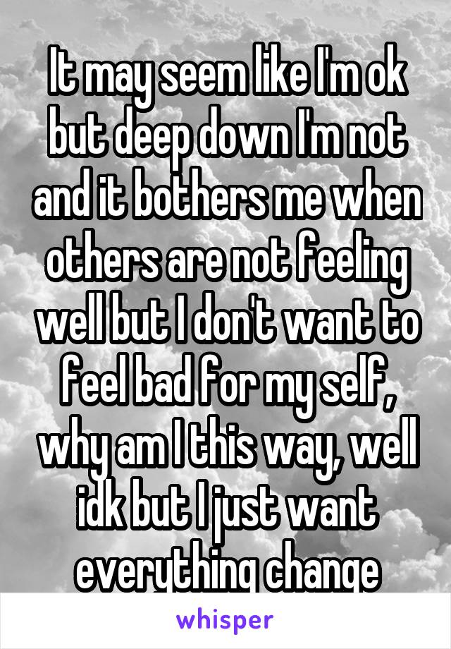 It may seem like I'm ok but deep down I'm not and it bothers me when others are not feeling well but I don't want to feel bad for my self, why am I this way, well idk but I just want everything change