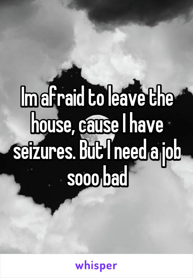 Im afraid to leave the house, cause I have seizures. But I need a job sooo bad