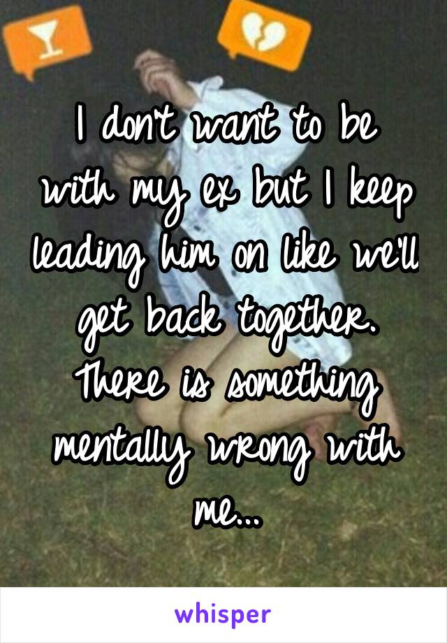 I don't want to be with my ex but I keep leading him on like we'll get back together. There is something mentally wrong with me...