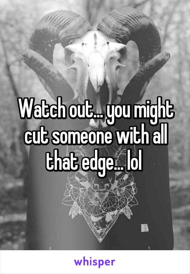 Watch out... you might cut someone with all that edge... lol 