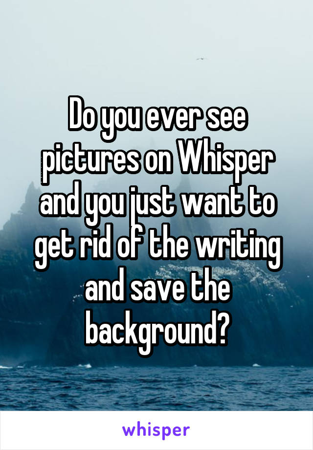 Do you ever see pictures on Whisper and you just want to get rid of the writing and save the background?