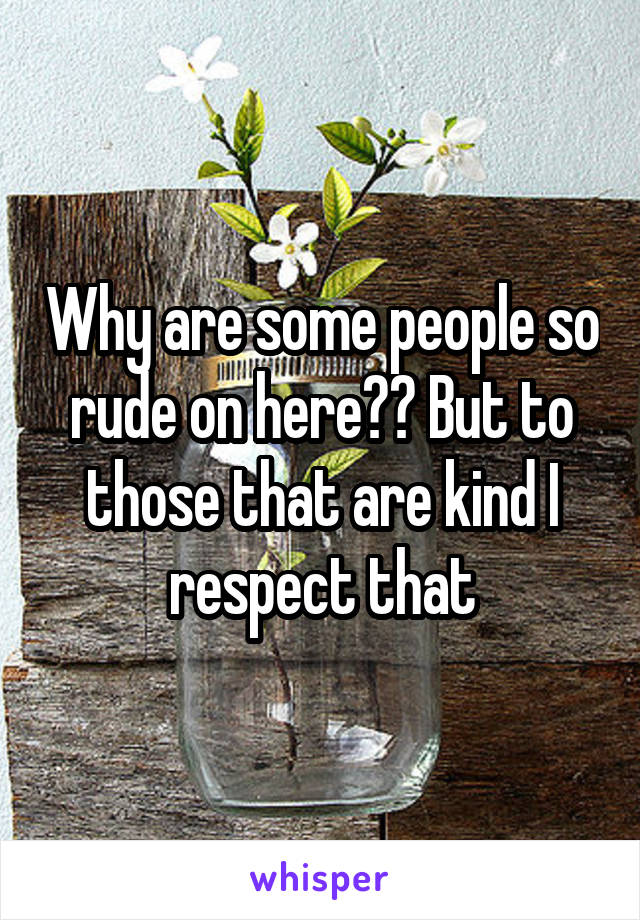 Why are some people so rude on here?? But to those that are kind I respect that