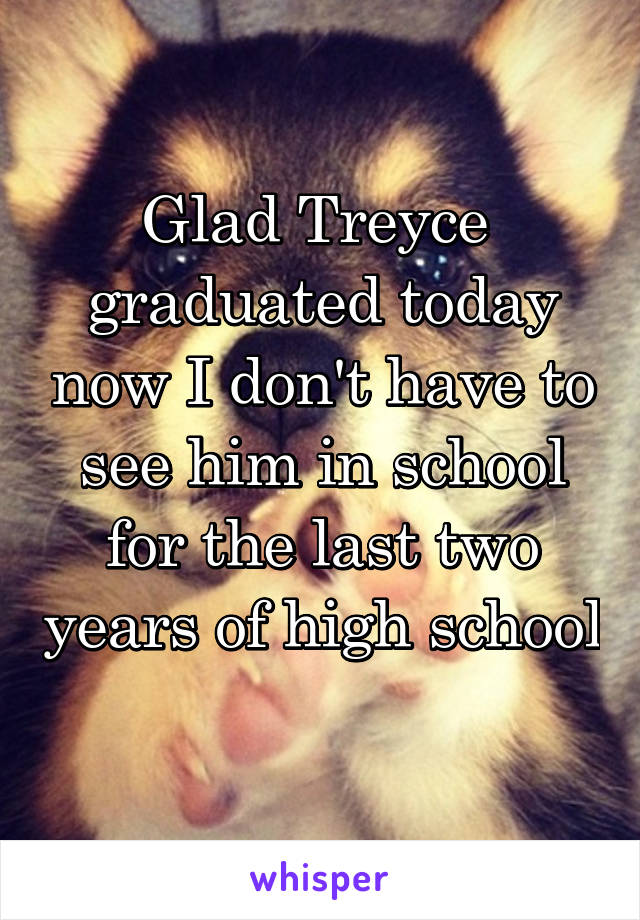 Glad Treyce  graduated today now I don't have to see him in school for the last two years of high school 