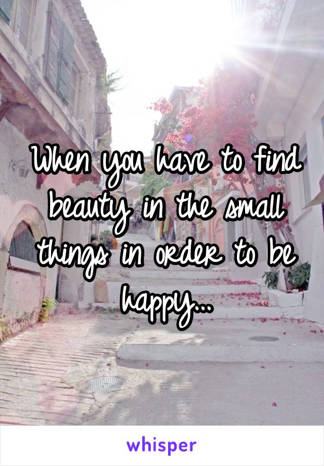 When you have to find beauty in the small things in order to be happy...