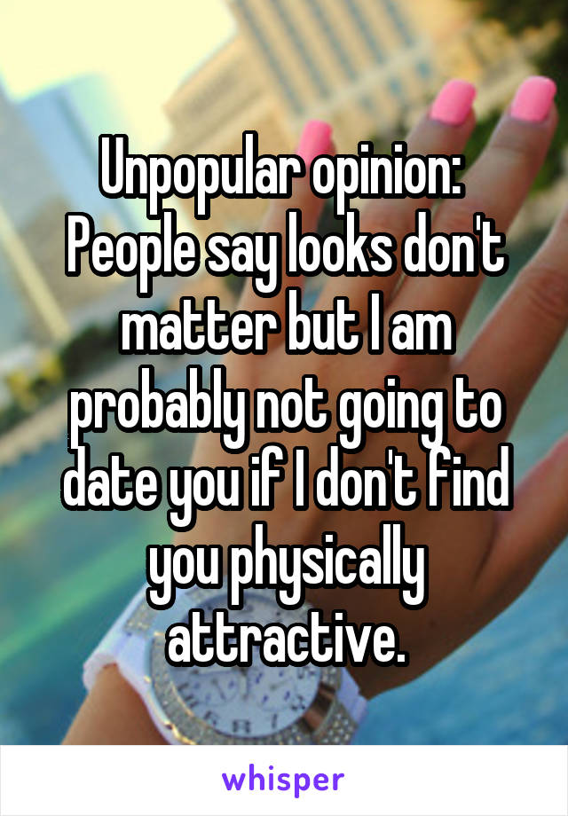 Unpopular opinion: 
People say looks don't matter but I am probably not going to date you if I don't find you physically attractive.