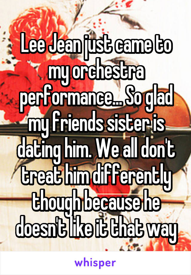 Lee Jean just came to my orchestra performance... So glad my friends sister is dating him. We all don't treat him differently though because he doesn't like it that way