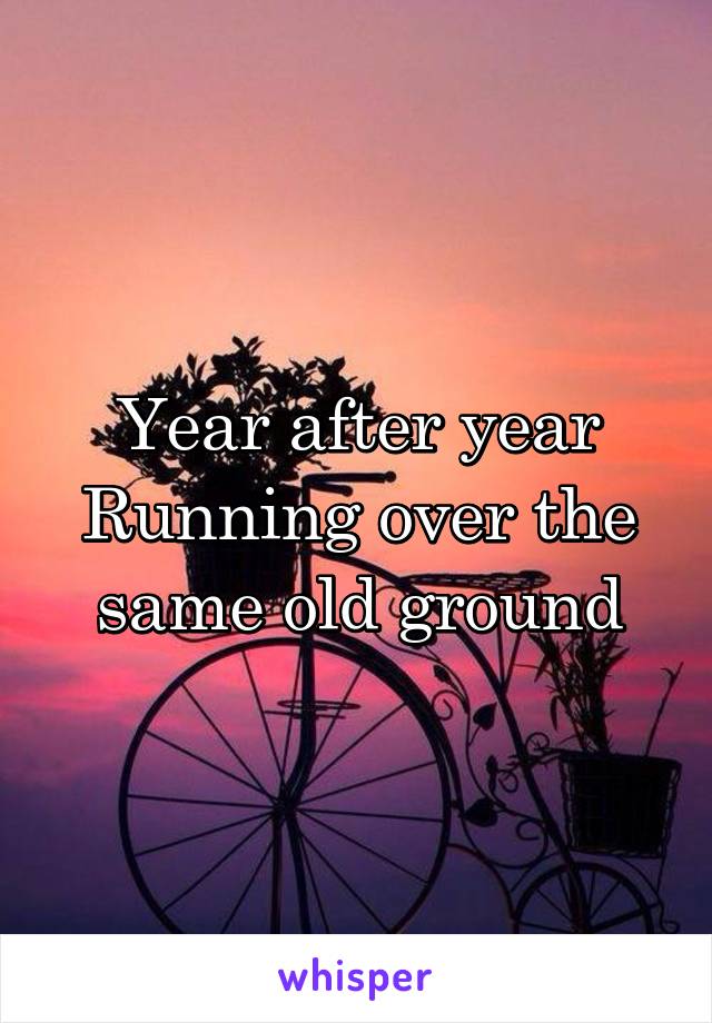 Year after year
Running over the same old ground