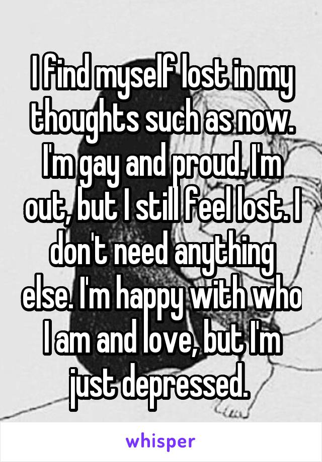 I find myself lost in my thoughts such as now. I'm gay and proud. I'm out, but I still feel lost. I don't need anything else. I'm happy with who I am and love, but I'm just depressed. 