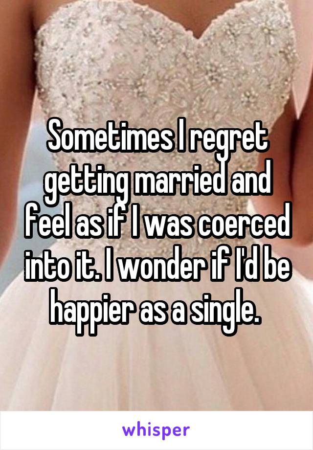 Sometimes I regret getting married and feel as if I was coerced into it. I wonder if I'd be happier as a single. 