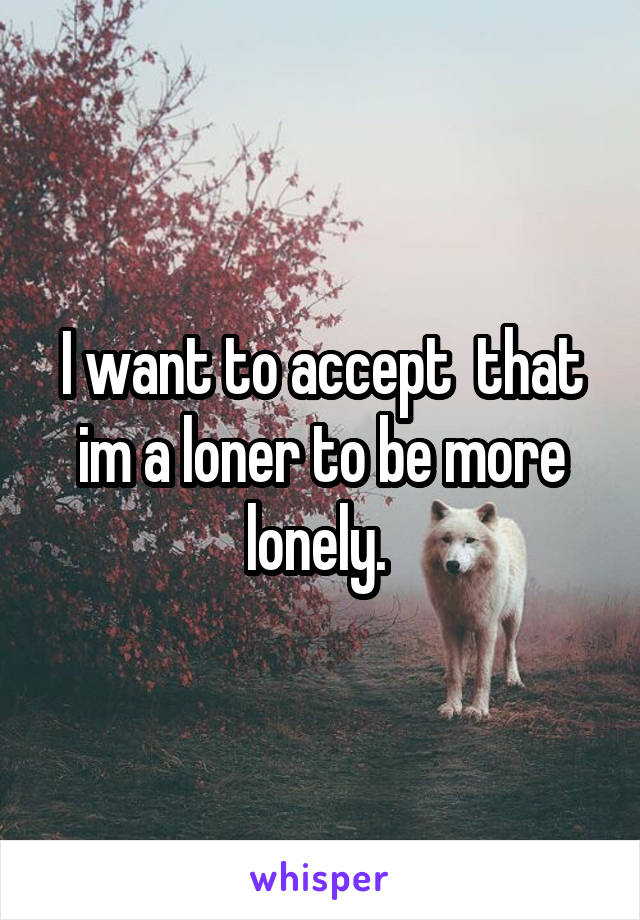 I want to accept  that im a loner to be more lonely. 