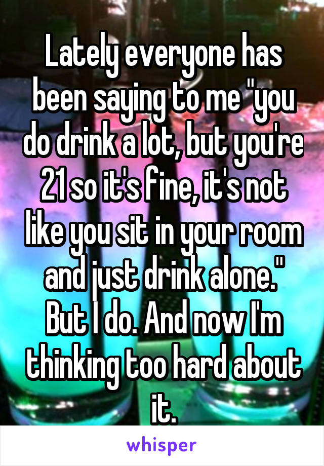 Lately everyone has been saying to me "you do drink a lot, but you're 21 so it's fine, it's not like you sit in your room and just drink alone." But I do. And now I'm thinking too hard about it.