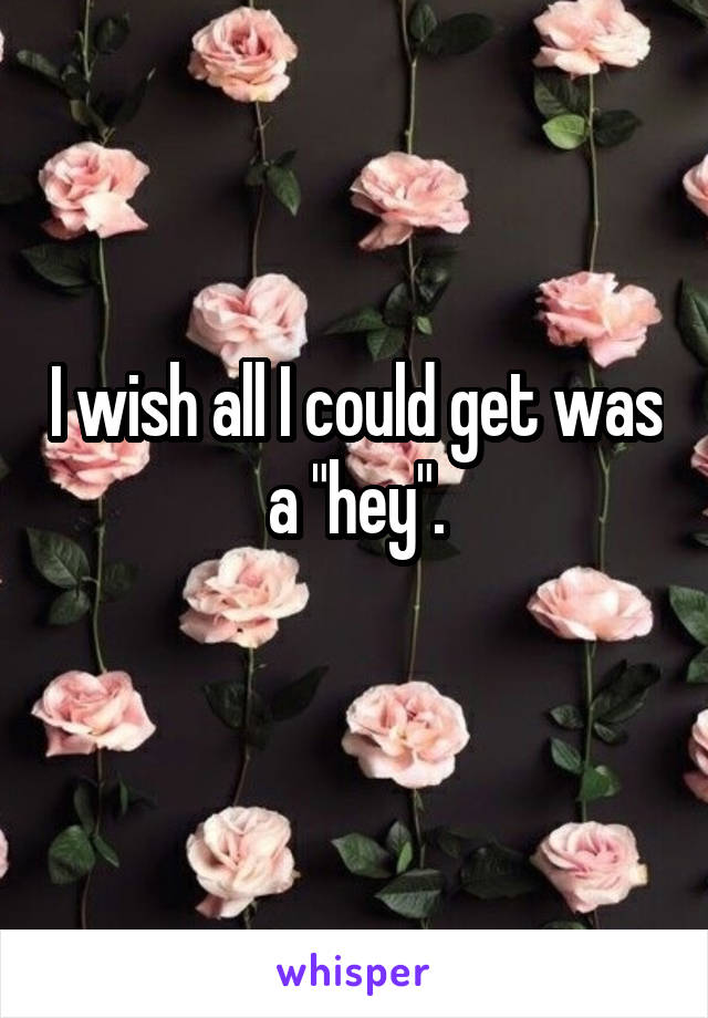 I wish all I could get was a "hey".
