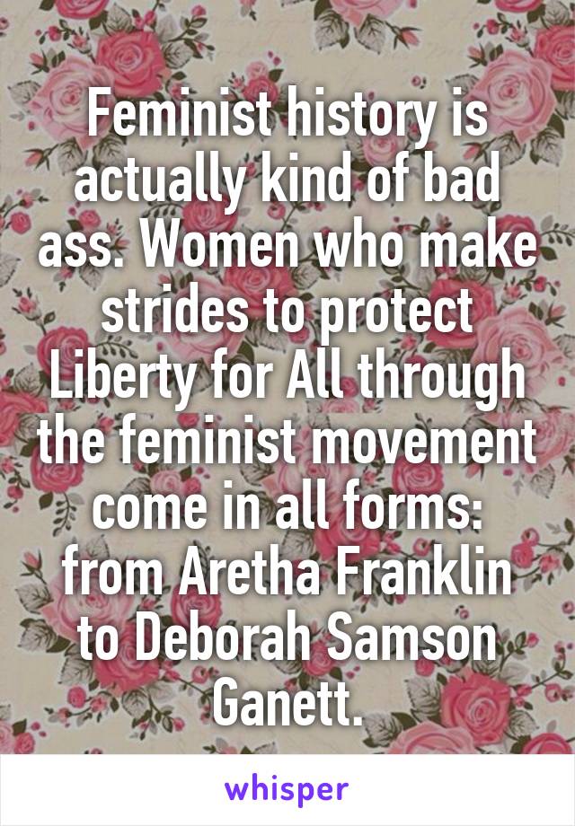 Feminist history is actually kind of bad ass. Women who make strides to protect Liberty for All through the feminist movement come in all forms: from Aretha Franklin to Deborah Samson Ganett.