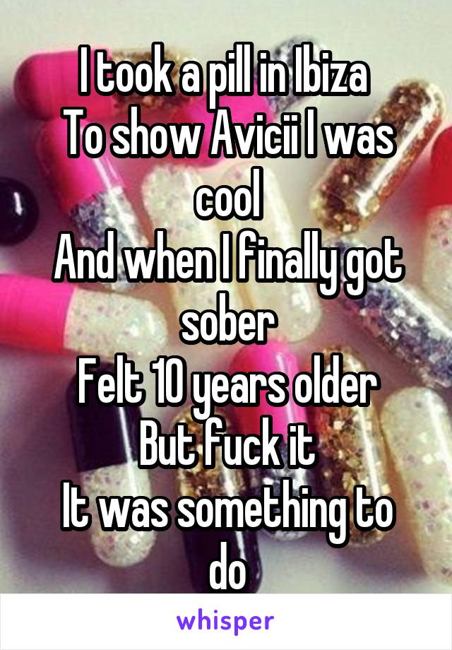 I took a pill in Ibiza 
To show Avicii I was cool
And when I finally got sober
Felt 10 years older
But fuck it
It was something to do