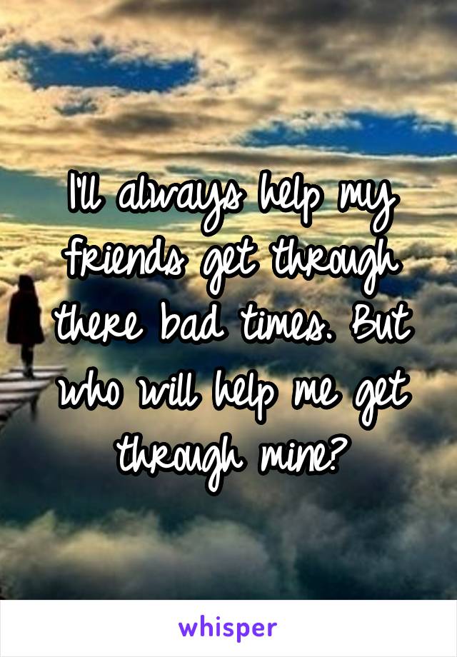 I'll always help my friends get through there bad times. But who will help me get through mine?