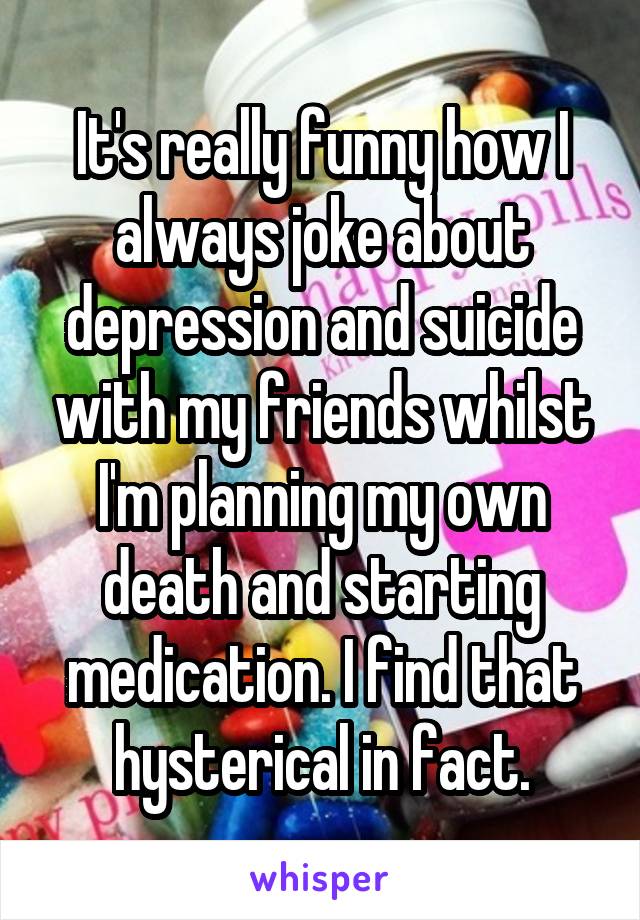 It's really funny how I always joke about depression and suicide with my friends whilst I'm planning my own death and starting medication. I find that hysterical in fact.