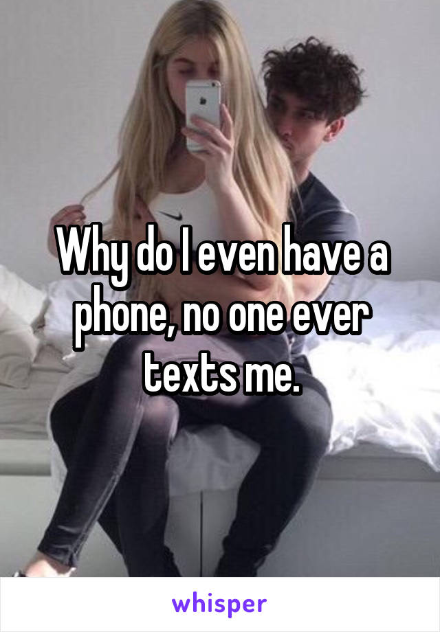 Why do I even have a phone, no one ever texts me.