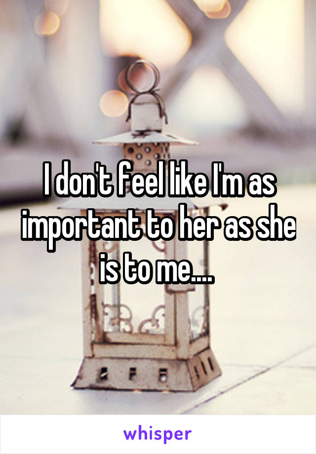 I don't feel like I'm as important to her as she is to me.... 