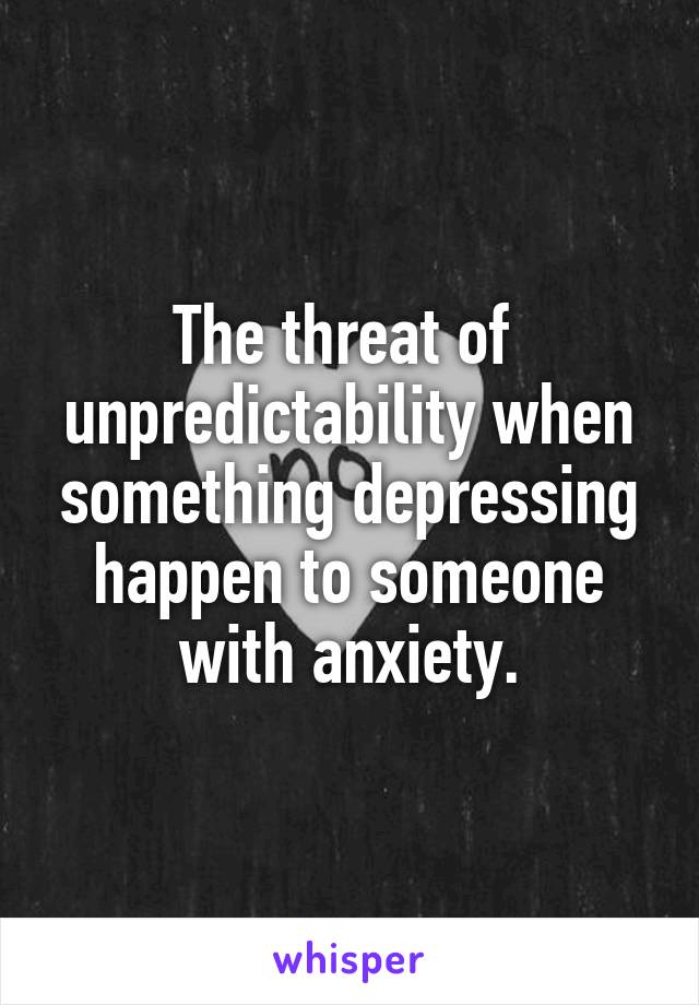 The threat of  unpredictability when something depressing happen to someone with anxiety.