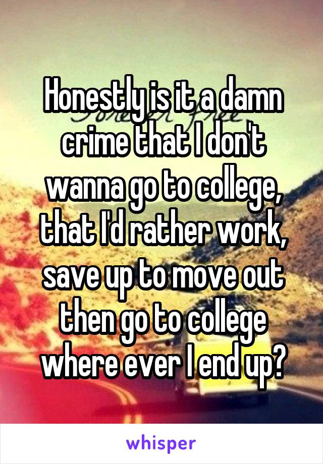 Honestly is it a damn crime that I don't wanna go to college, that I'd rather work, save up to move out then go to college where ever I end up?