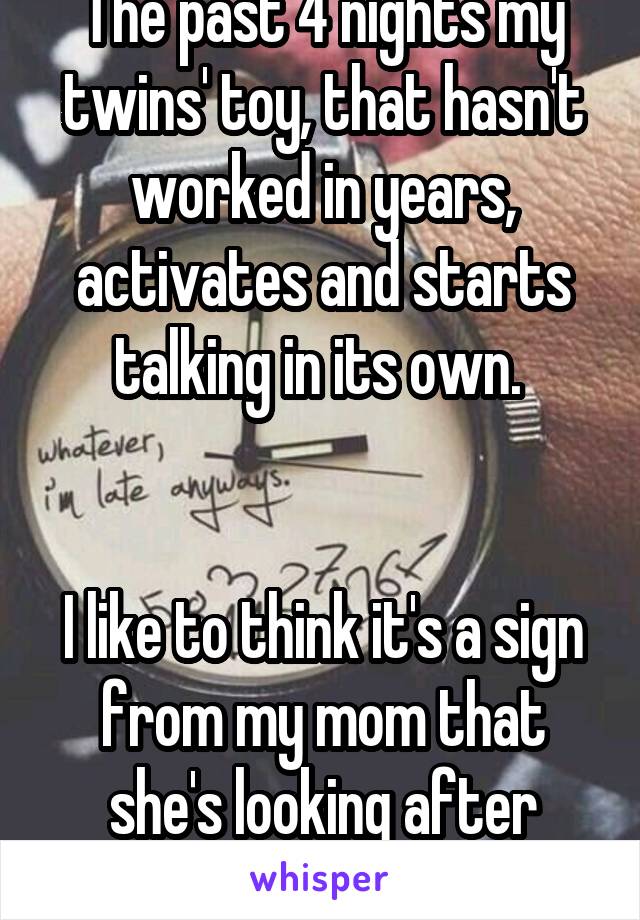 The past 4 nights my twins' toy, that hasn't worked in years, activates and starts talking in its own. 


I like to think it's a sign from my mom that she's looking after them.