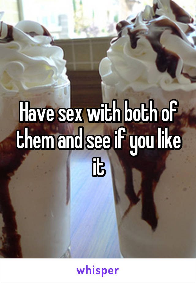 Have sex with both of them and see if you like it