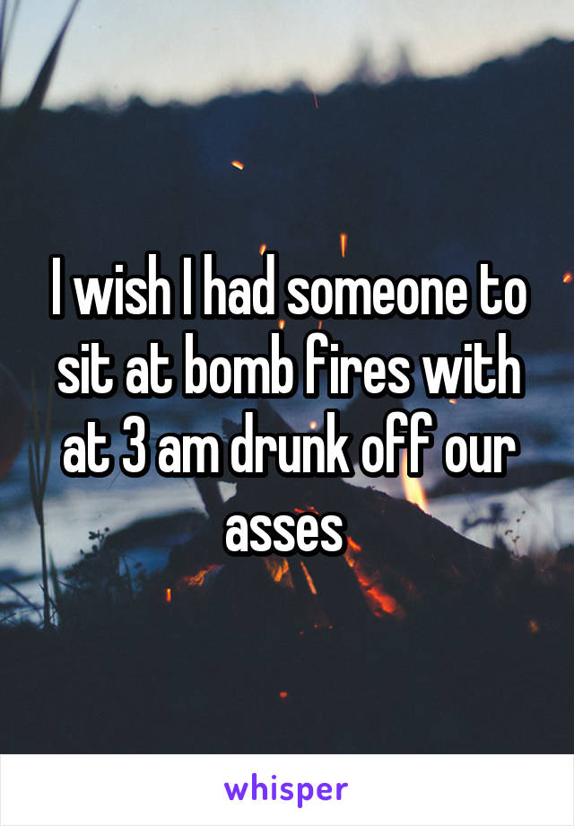 I wish I had someone to sit at bomb fires with at 3 am drunk off our asses 