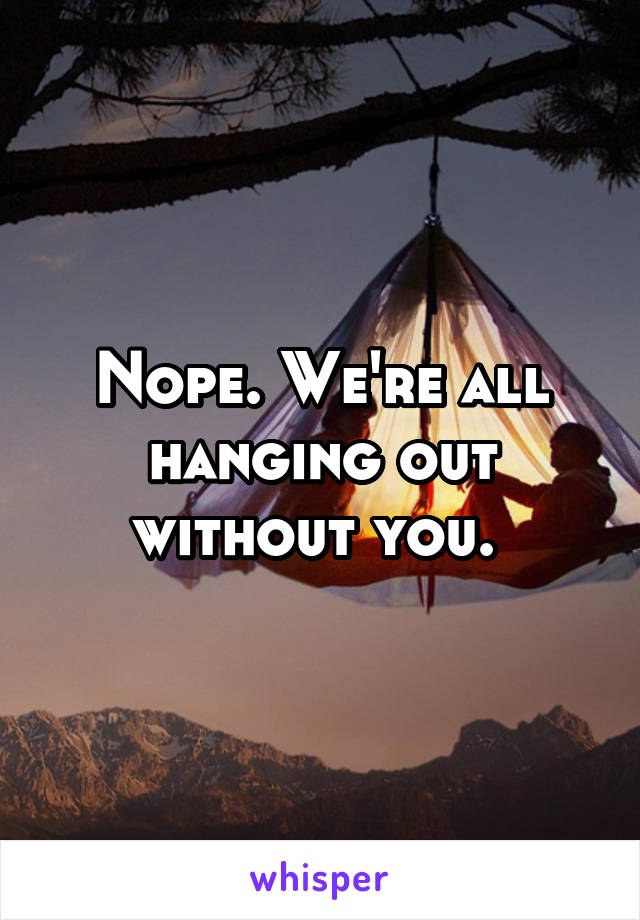 Nope. We're all hanging out without you. 