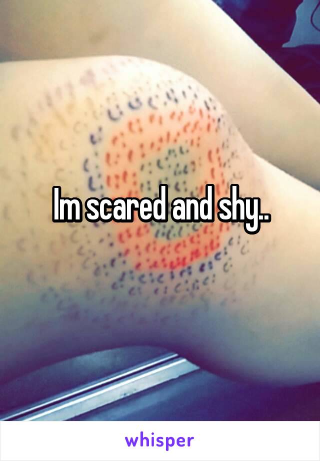 Im scared and shy..
