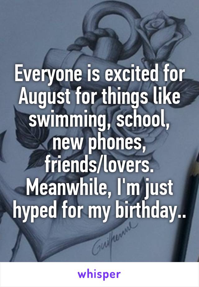 Everyone is excited for August for things like swimming, school, new phones, friends/lovers. Meanwhile, I'm just hyped for my birthday..