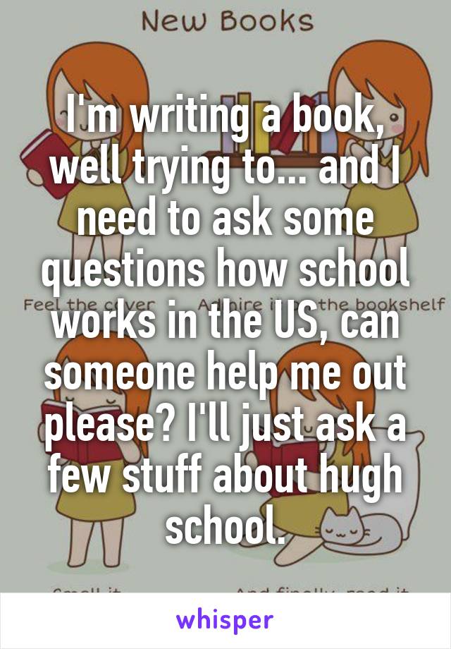 I'm writing a book, well trying to... and I need to ask some questions how school works in the US, can someone help me out please? I'll just ask a few stuff about hugh school.