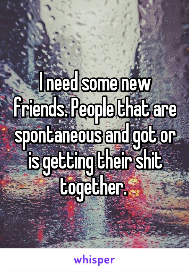 I need some new friends. People that are spontaneous and got or is getting their shit together. 