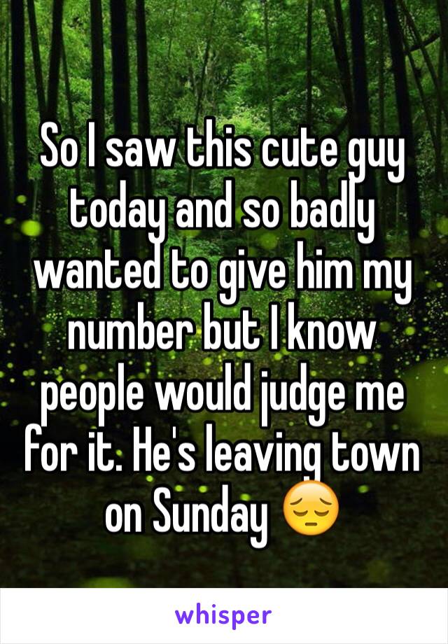 So I saw this cute guy today and so badly wanted to give him my number but I know people would judge me for it. He's leaving town on Sunday 😔