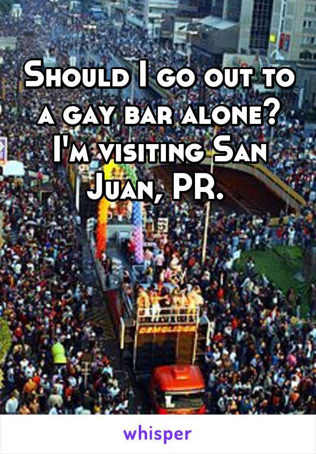 Should I go out to a gay bar alone? I'm visiting San Juan, PR. 




