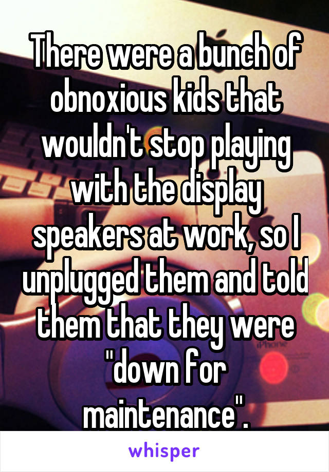 There were a bunch of obnoxious kids that wouldn't stop playing with the display speakers at work, so I unplugged them and told them that they were "down for maintenance".