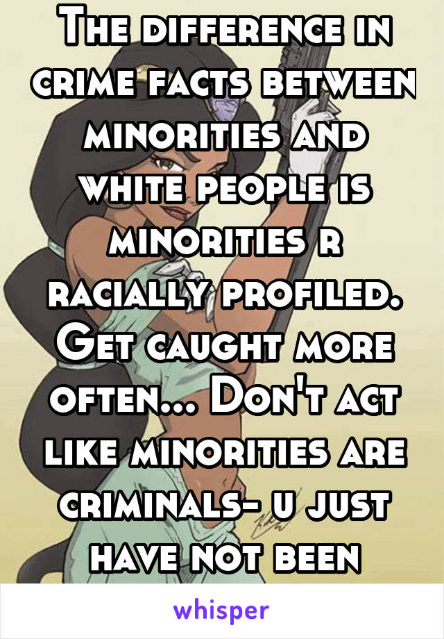 The difference in crime facts between minorities and white people is minorities r racially profiled. Get caught more often... Don't act like minorities are criminals- u just have not been caught!