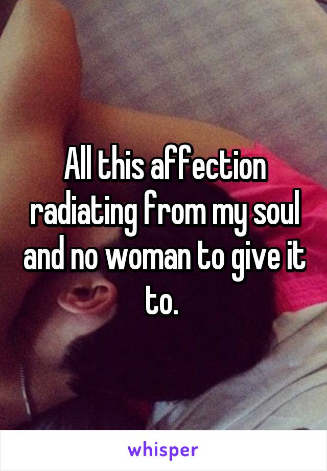 All this affection radiating from my soul and no woman to give it to. 