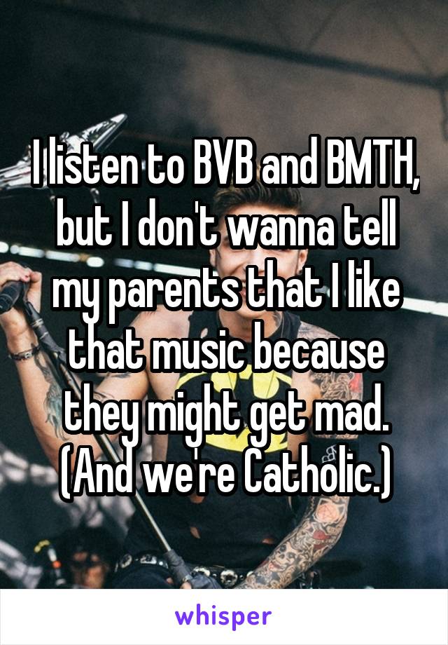 I listen to BVB and BMTH, but I don't wanna tell my parents that I like that music because they might get mad. (And we're Catholic.)