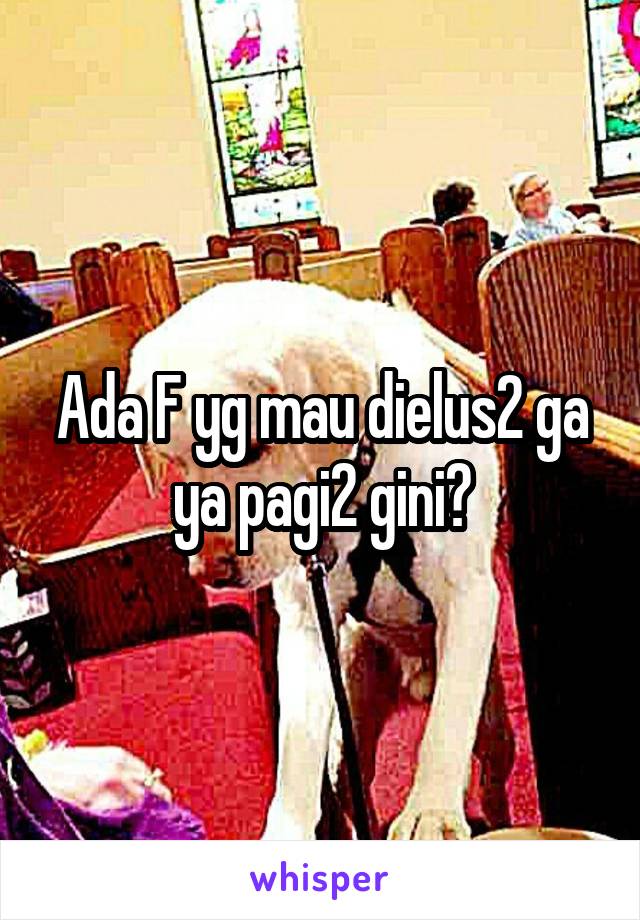 Ada F yg mau dielus2 ga ya pagi2 gini?