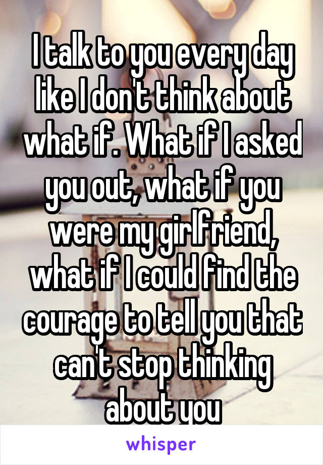 I talk to you every day like I don't think about what if. What if I asked you out, what if you were my girlfriend, what if I could find the courage to tell you that can't stop thinking about you