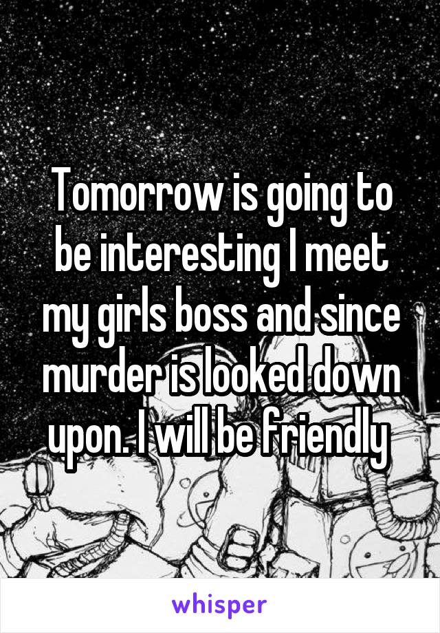 Tomorrow is going to be interesting I meet my girls boss and since murder is looked down upon. I will be friendly 