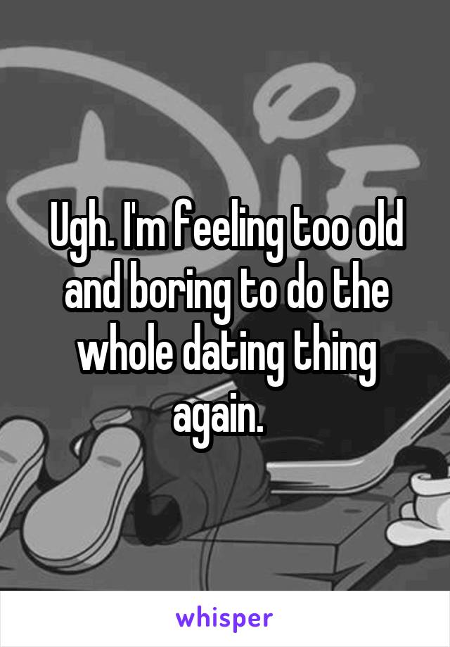 Ugh. I'm feeling too old and boring to do the whole dating thing again.  