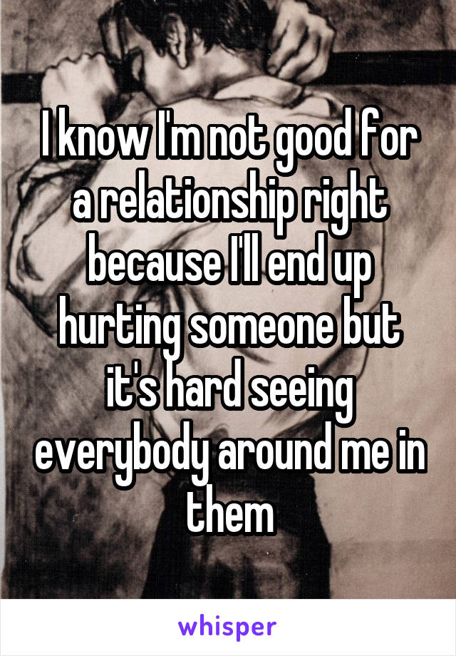 I know I'm not good for a relationship right because I'll end up hurting someone but it's hard seeing everybody around me in them