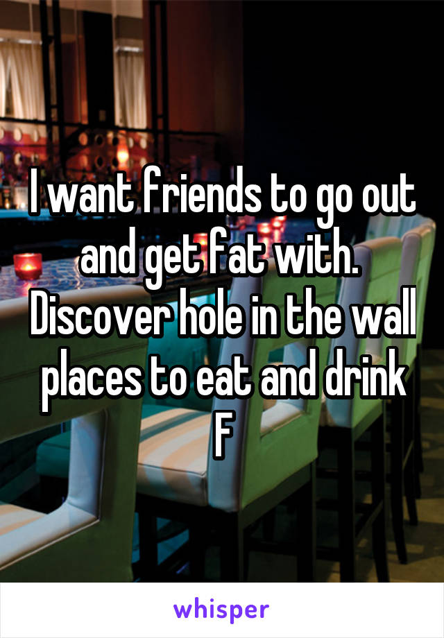 I want friends to go out and get fat with.  Discover hole in the wall places to eat and drink
F