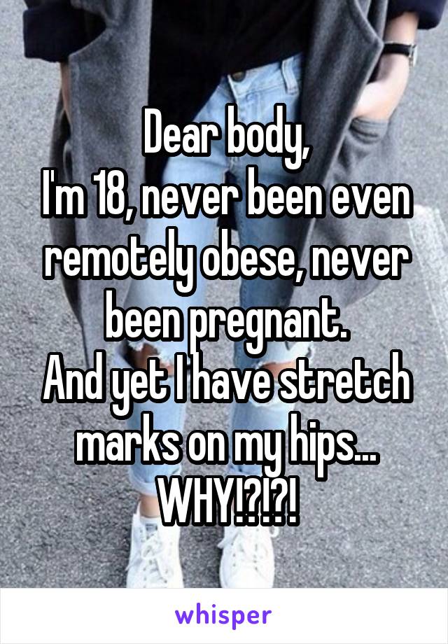 Dear body,
I'm 18, never been even remotely obese, never been pregnant.
And yet I have stretch marks on my hips... WHY!?!?!