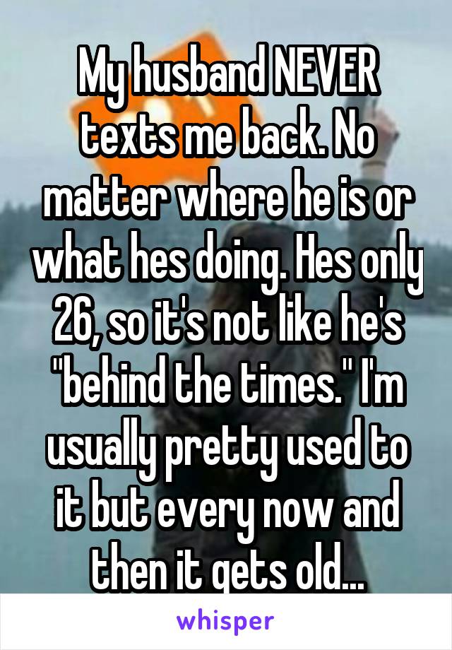 My husband NEVER texts me back. No matter where he is or what hes doing. Hes only 26, so it's not like he's "behind the times." I'm usually pretty used to it but every now and then it gets old...